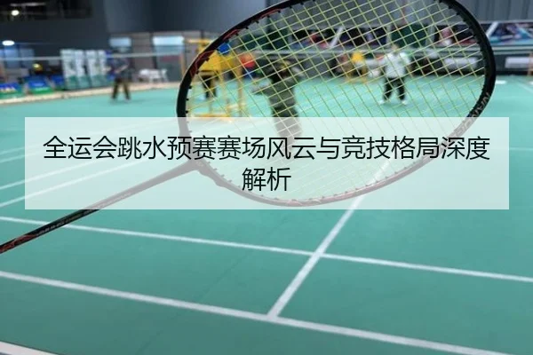 全运会跳水预赛赛场风云与竞技格局深度解析