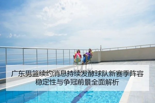 广东男篮续约消息持续发酵球队新赛季阵容稳定性与争冠前景全面解析