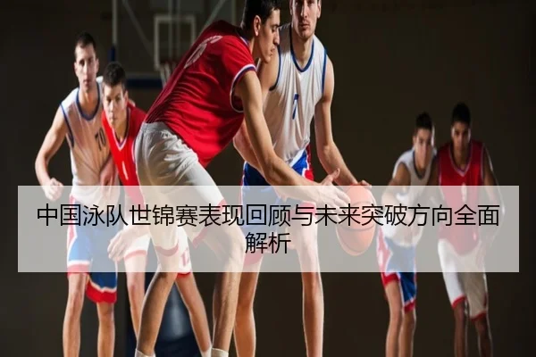 中国泳队世锦赛表现回顾与未来突破方向全面解析