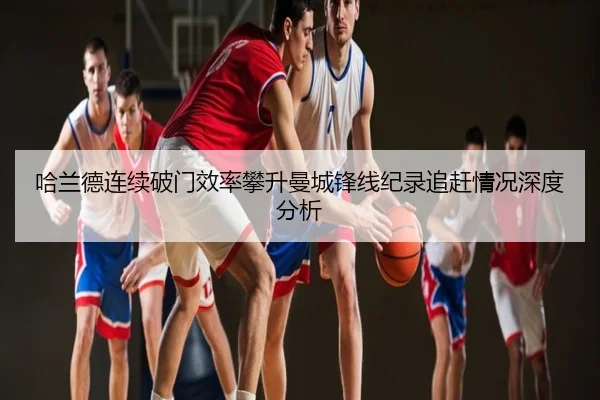 哈兰德连续破门效率攀升曼城锋线纪录追赶情况深度分析