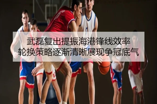 武磊复出提振海港锋线效率 轮换策略逐渐清晰展现争冠底气