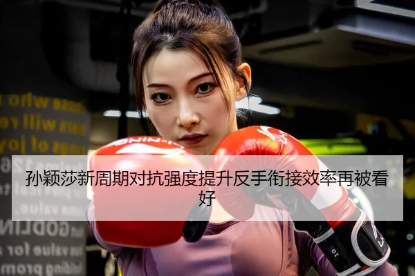 孙颖莎新周期对抗强度提升反手衔接效率再被看好