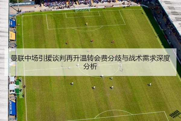 曼联中场引援谈判再升温转会费分歧与战术需求深度分析