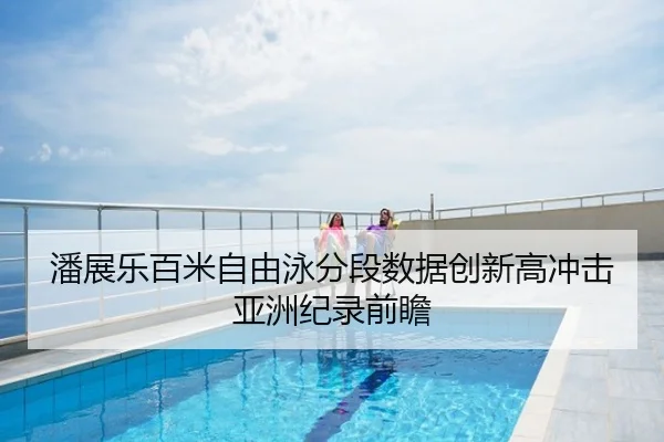 潘展乐百米自由泳分段数据创新高冲击亚洲纪录前瞻