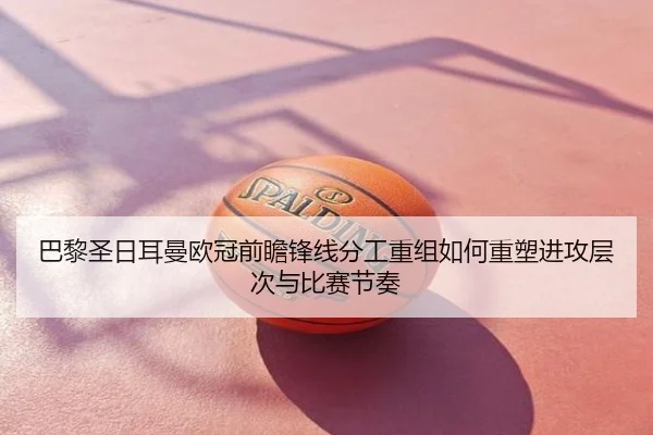 巴黎圣日耳曼欧冠前瞻锋线分工重组如何重塑进攻层次与比赛节奏