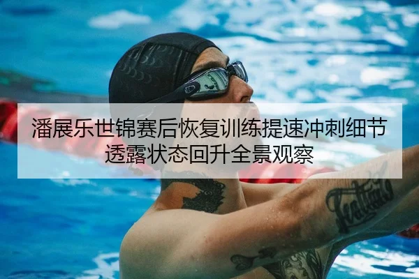 潘展乐世锦赛后恢复训练提速冲刺细节透露状态回升全景观察