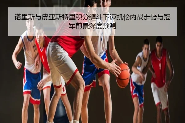 诺里斯与皮亚斯特里积分缠斗下迈凯伦内战走势与冠军前景深度预测