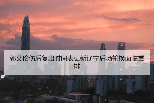 郭艾伦伤后复出时间表更新辽宁后场轮换面临重排