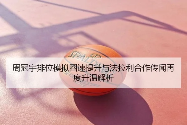 周冠宇排位模拟圈速提升与法拉利合作传闻再度升温解析